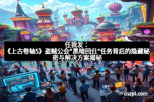 任我发：《上古卷轴5》盗贼公会“黑暗回归”任务背后的隐藏秘密与解决方案揭秘