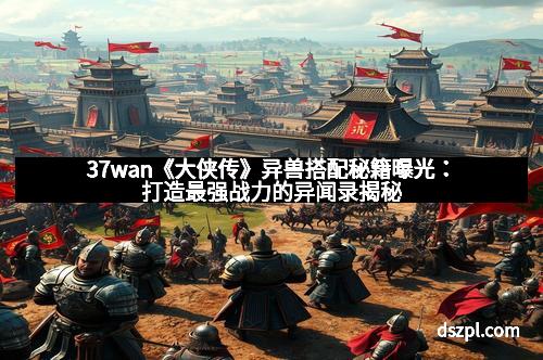 37wan《大侠传》异兽搭配秘籍曝光：打造最强战力的异闻录揭秘